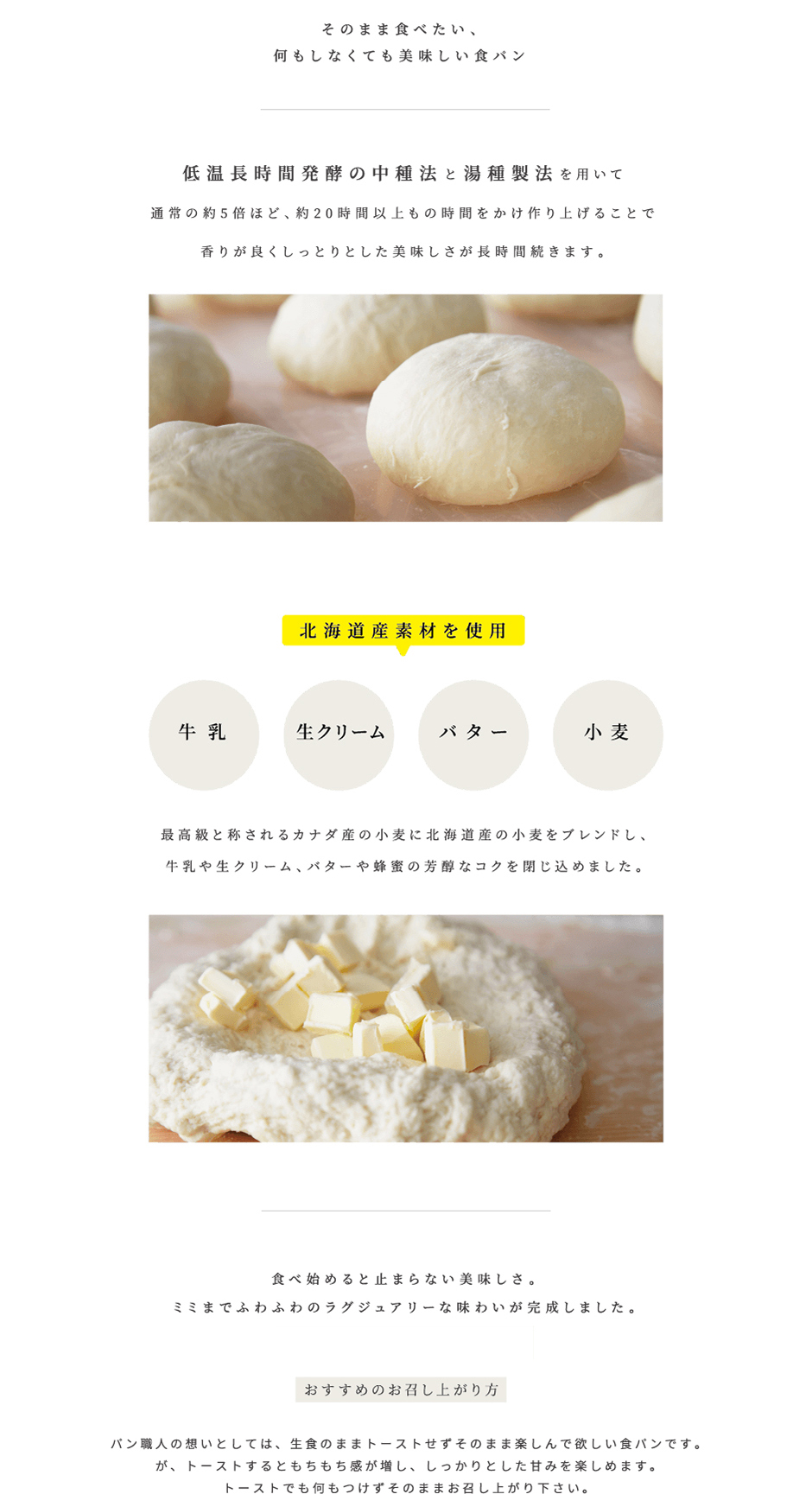 そのまま食べたい、何もしなくても美味しい食パン。低温長時間発酵の中種法と湯種製法を用いて通常の約5倍ほど、約20時間以上もの時間をかけ作り上げることで香りが良くしっとりとした美味しさが長時間続きます。<br />
北海道産素材を使用：牛乳・生クリーム・バター・小麦<br />
最高級と称される北米産の小麦に北海道産の小麦をブレンドし、牛乳や生クリーム、バターや蜂蜜の芳醇なコクを閉じ込めました。<br />
食べ始めると止まらない美味しさ。ミミまでふわふわのラグジュアリーな味わいが完成しました。